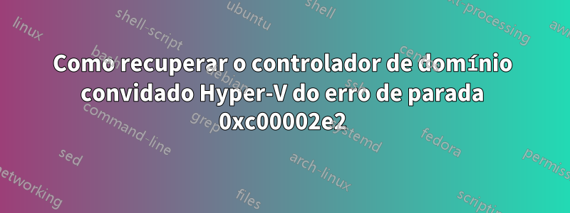 Como recuperar o controlador de domínio convidado Hyper-V do erro de parada 0xc00002e2