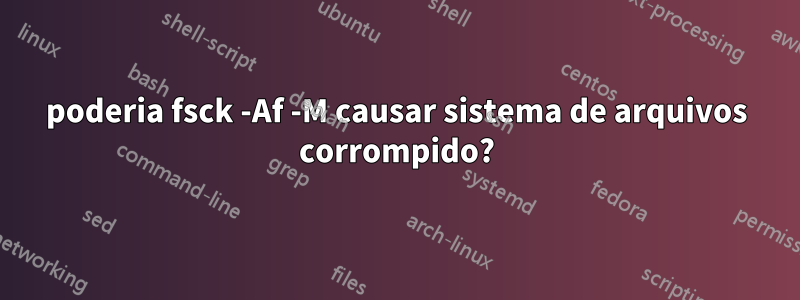 poderia fsck -Af -M causar sistema de arquivos corrompido?