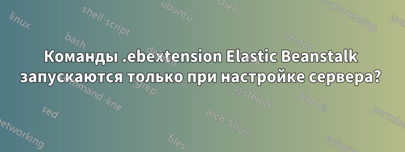 Команды .ebextension Elastic Beanstalk запускаются только при настройке сервера?