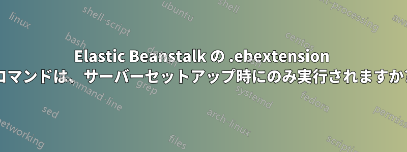 Elastic Beanstalk の .ebextension コマンドは、サーバーセットアップ時にのみ実行されますか?