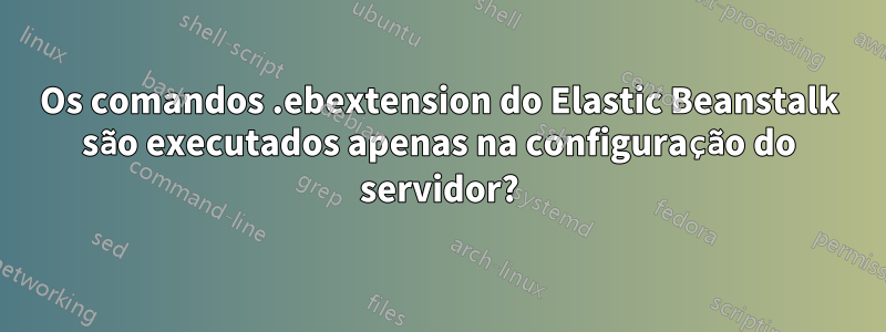 Os comandos .ebextension do Elastic Beanstalk são executados apenas na configuração do servidor?