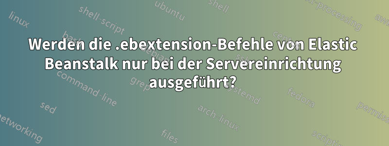 Werden die .ebextension-Befehle von Elastic Beanstalk nur bei der Servereinrichtung ausgeführt?
