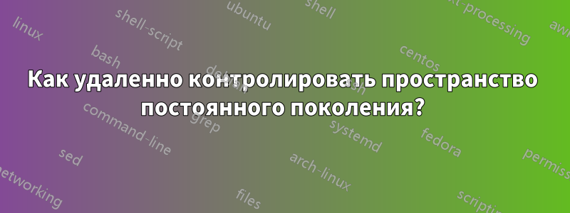 Как удаленно контролировать пространство постоянного поколения?