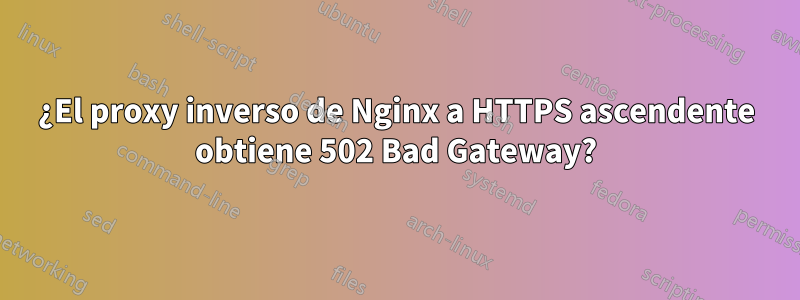 ¿El proxy inverso de Nginx a HTTPS ascendente obtiene 502 Bad Gateway?
