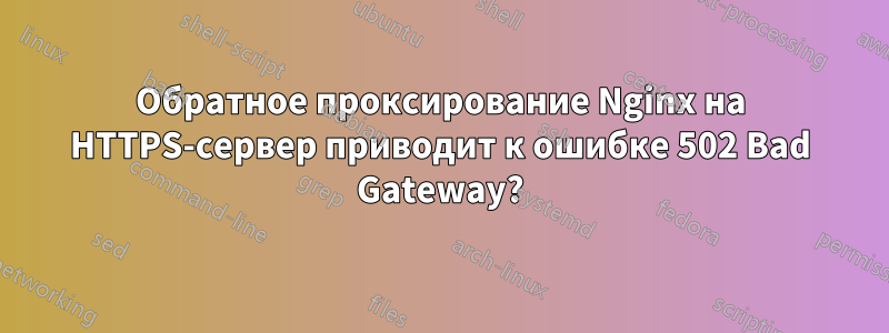 Обратное проксирование Nginx на HTTPS-сервер приводит к ошибке 502 Bad Gateway?