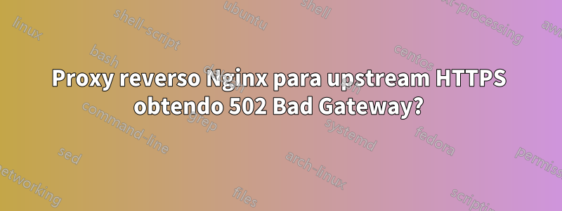 Proxy reverso Nginx para upstream HTTPS obtendo 502 Bad Gateway?