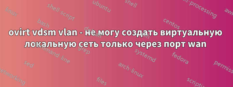 ovirt vdsm vlan - не могу создать виртуальную локальную сеть только через порт wan