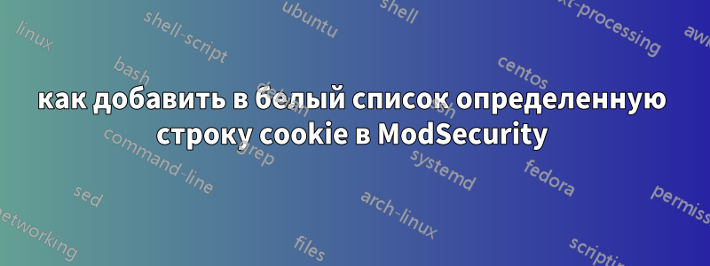 как добавить в белый список определенную строку cookie в ModSecurity