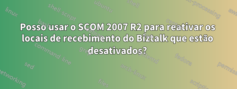 Posso usar o SCOM 2007 R2 para reativar os locais de recebimento do Biztalk que estão desativados?