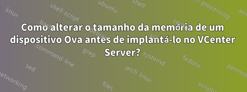 Como alterar o tamanho da memória de um dispositivo Ova antes de implantá-lo no VCenter Server?