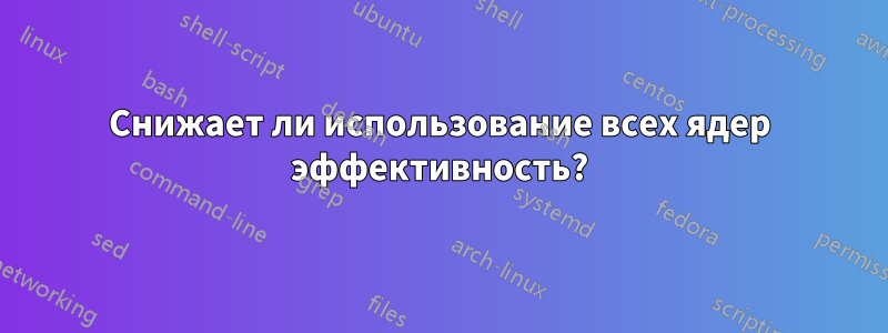 Снижает ли использование всех ядер эффективность?