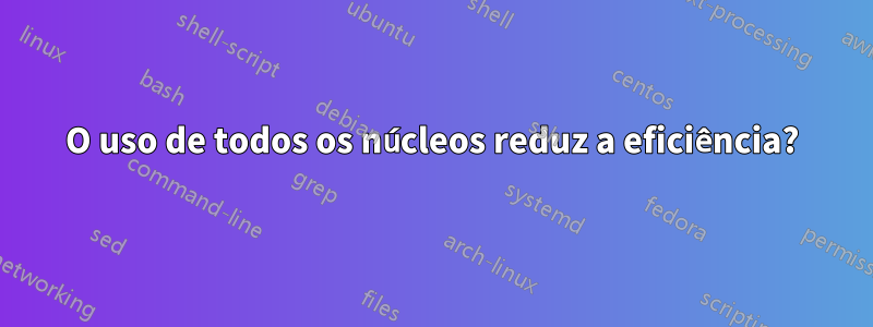 O uso de todos os núcleos reduz a eficiência?