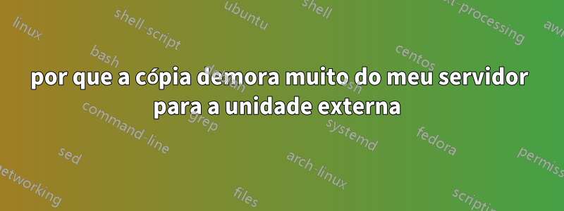 por que a cópia demora muito do meu servidor para a unidade externa 