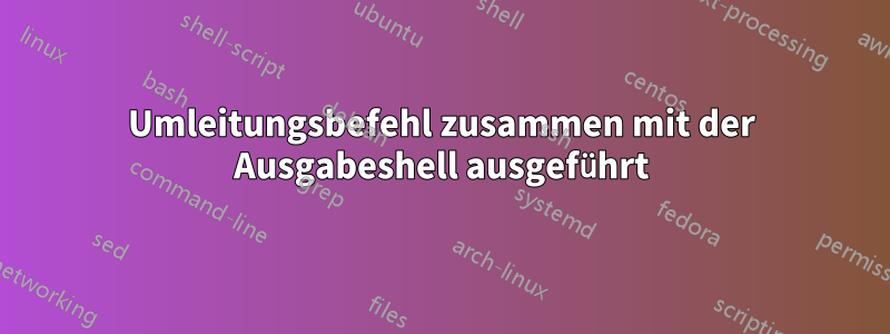 Umleitungsbefehl zusammen mit der Ausgabeshell ausgeführt