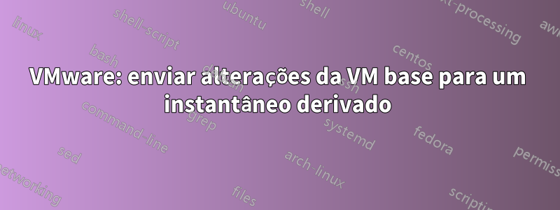 VMware: enviar alterações da VM base para um instantâneo derivado