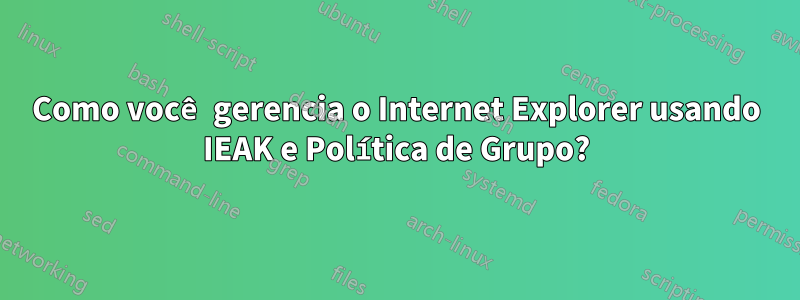 Como você gerencia o Internet Explorer usando IEAK e Política de Grupo?