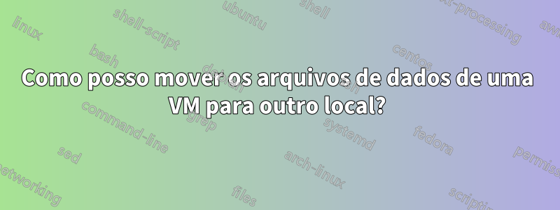 Como posso mover os arquivos de dados de uma VM para outro local?