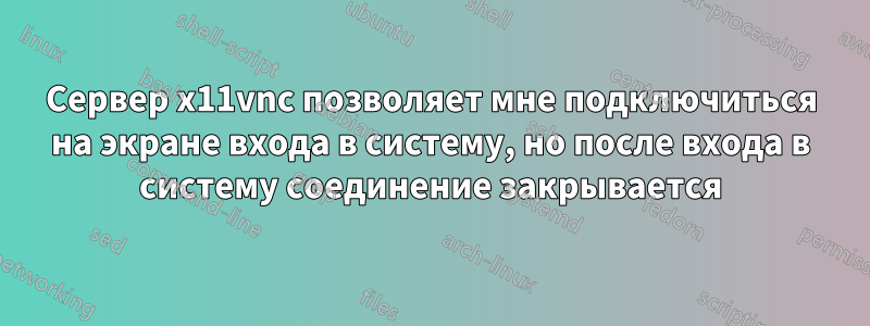 Сервер x11vnc позволяет мне подключиться на экране входа в систему, но после входа в систему соединение закрывается