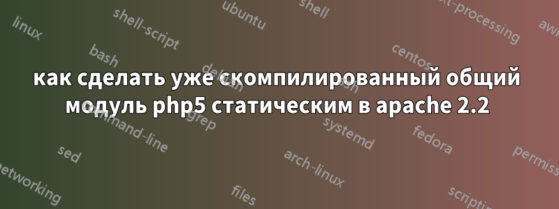 как сделать уже скомпилированный общий модуль php5 статическим в apache 2.2