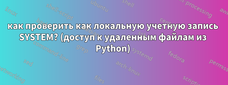 как проверить как локальную учетную запись SYSTEM? (доступ к удаленным файлам из Python)