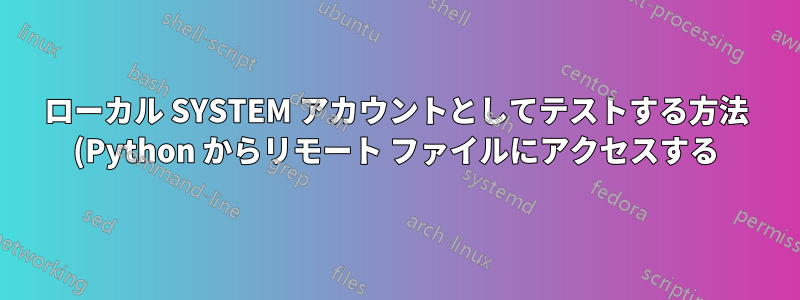 ローカル SYSTEM アカウントとしてテストする方法 (Python からリモート ファイルにアクセスする)