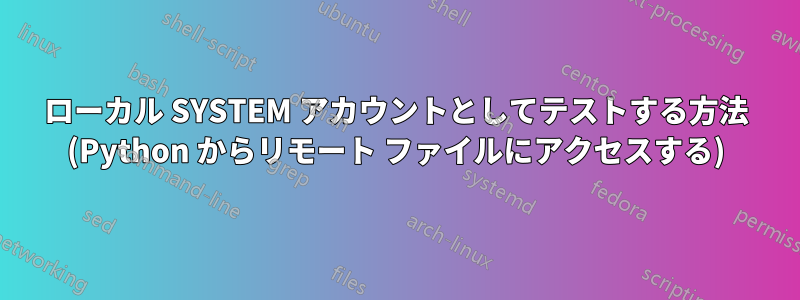 ローカル SYSTEM アカウントとしてテストする方法 (Python からリモート ファイルにアクセスする)