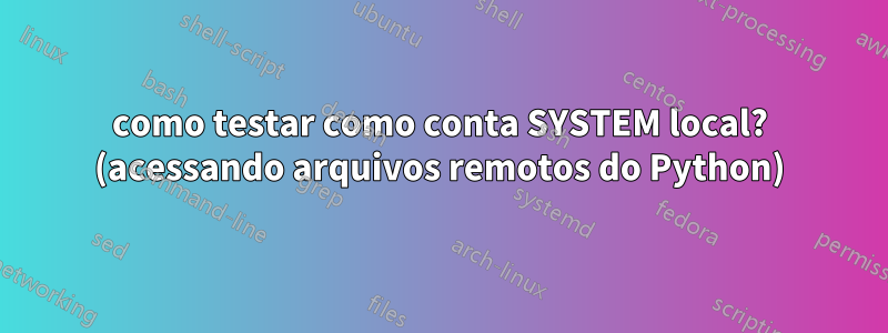 como testar como conta SYSTEM local? (acessando arquivos remotos do Python)