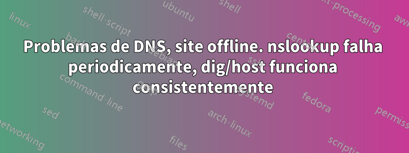 Problemas de DNS, site offline. nslookup falha periodicamente, dig/host funciona consistentemente