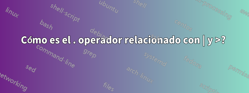 Cómo es el . operador relacionado con | y >?