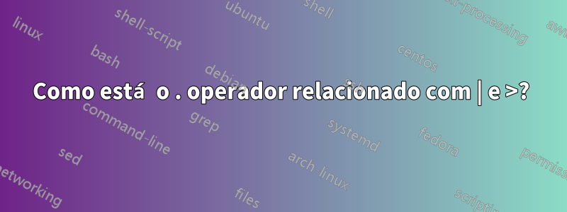 Como está o . operador relacionado com | e >?