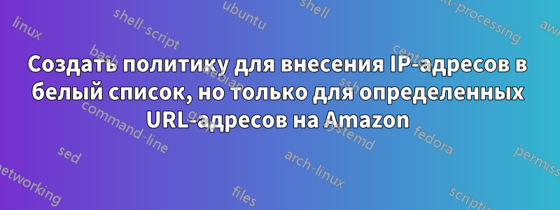 Создать политику для внесения IP-адресов в белый список, но только для определенных URL-адресов на Amazon