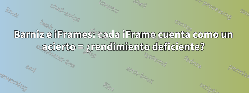 Barniz e iFrames: cada iFrame cuenta como un acierto = ¿rendimiento deficiente?