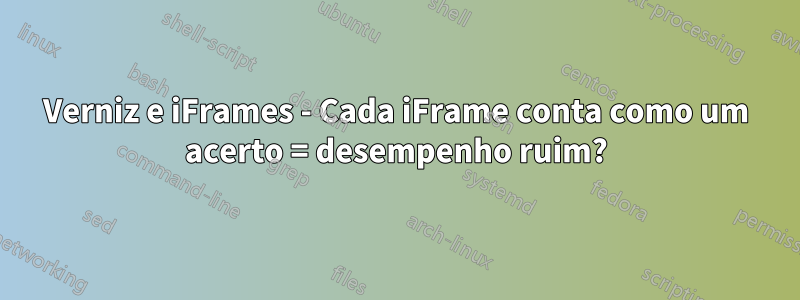 Verniz e iFrames - Cada iFrame conta como um acerto = desempenho ruim?