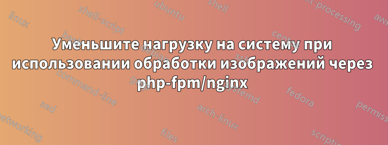 Уменьшите нагрузку на систему при использовании обработки изображений через php-fpm/nginx