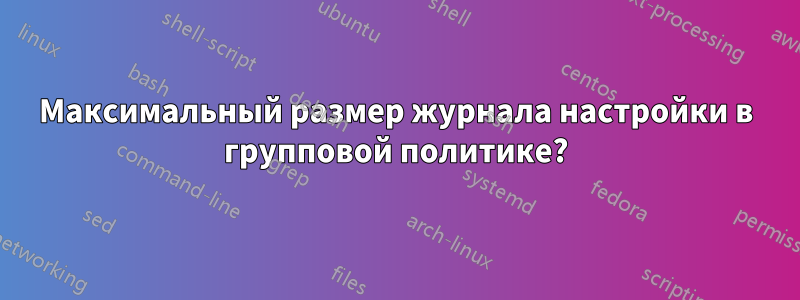 Максимальный размер журнала настройки в групповой политике?