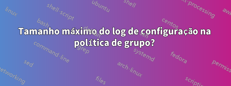 Tamanho máximo do log de configuração na política de grupo?