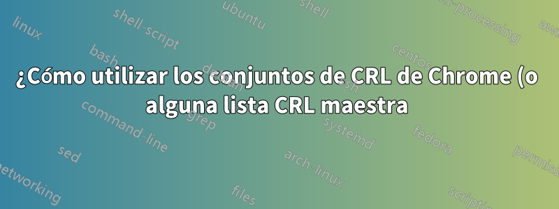 ¿Cómo utilizar los conjuntos de CRL de Chrome (o alguna lista CRL maestra) como un archivo CRL?