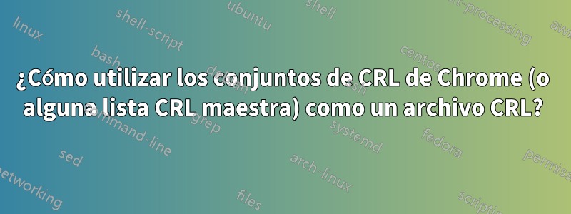 ¿Cómo utilizar los conjuntos de CRL de Chrome (o alguna lista CRL maestra) como un archivo CRL?