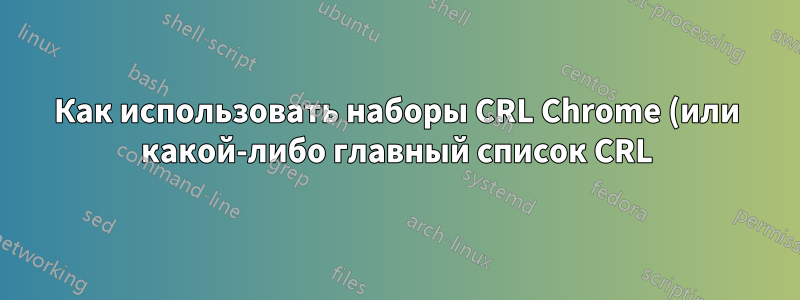 Как использовать наборы CRL Chrome (или какой-либо главный список CRL) в качестве файла CRL?