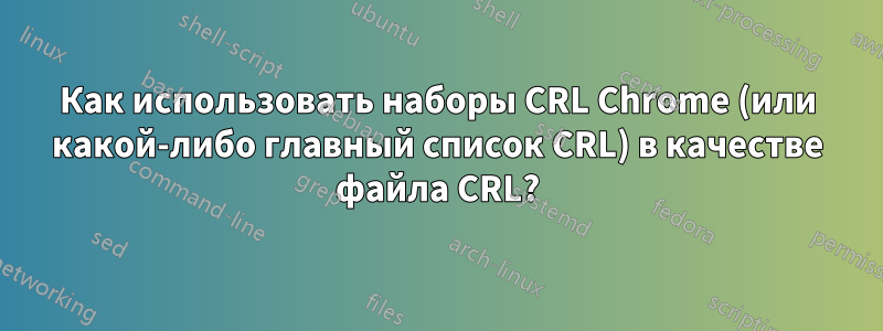 Как использовать наборы CRL Chrome (или какой-либо главный список CRL) в качестве файла CRL?