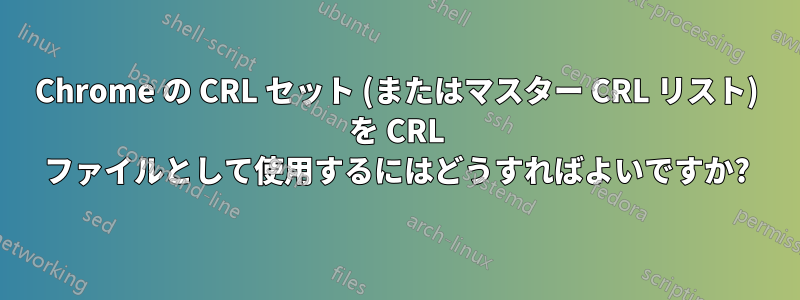 Chrome の CRL セット (またはマスター CRL リスト) を CRL ファイルとして使用するにはどうすればよいですか?