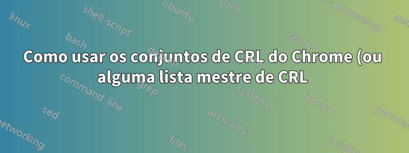 Como usar os conjuntos de CRL do Chrome (ou alguma lista mestre de CRL) como um arquivo CRL?