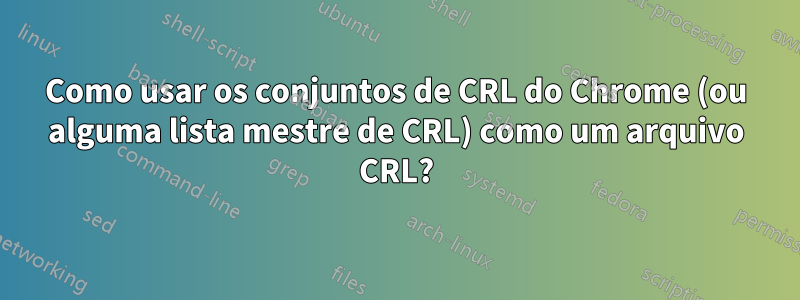 Como usar os conjuntos de CRL do Chrome (ou alguma lista mestre de CRL) como um arquivo CRL?