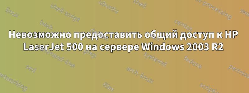 Невозможно предоставить общий доступ к HP LaserJet 500 на сервере Windows 2003 R2