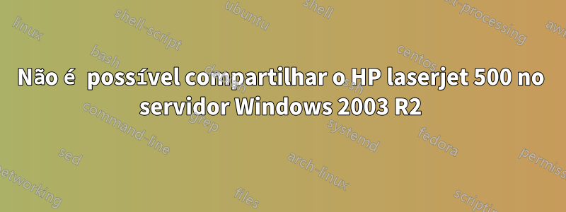 Não é possível compartilhar o HP laserjet 500 no servidor Windows 2003 R2