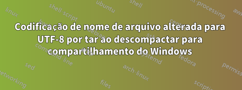 Codificação de nome de arquivo alterada para UTF-8 por tar ao descompactar para compartilhamento do Windows