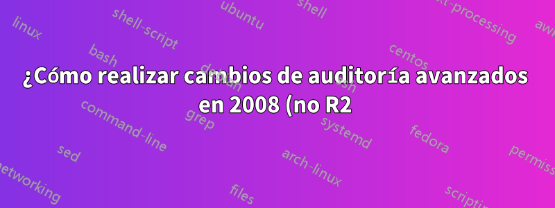 ¿Cómo realizar cambios de auditoría avanzados en 2008 (no R2)?