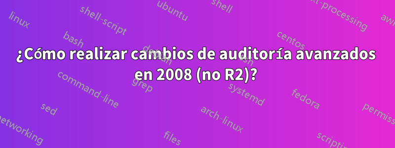 ¿Cómo realizar cambios de auditoría avanzados en 2008 (no R2)?