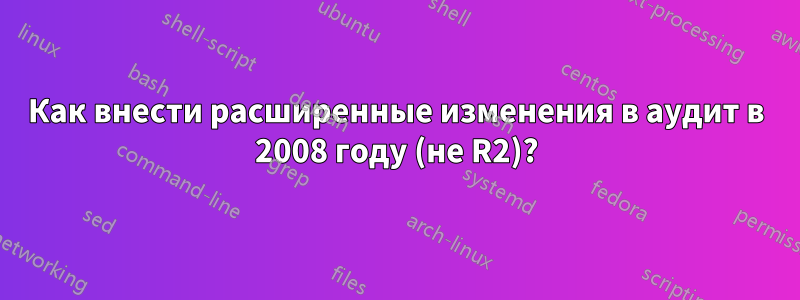 Как внести расширенные изменения в аудит в 2008 году (не R2)?