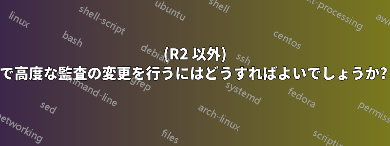 2008 (R2 以外) で高度な監査の変更を行うにはどうすればよいでしょうか?